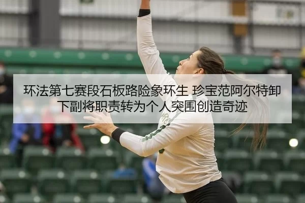 环法第七赛段石板路险象环生 珍宝范阿尔特卸下副将职责转为个人突围创造奇迹